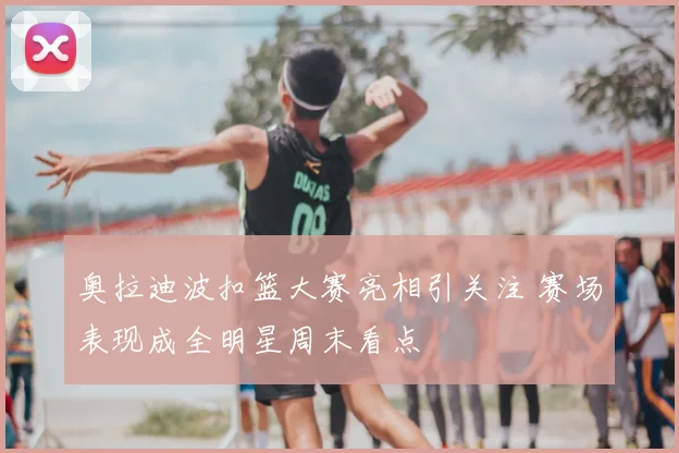 奥拉迪波扣篮大赛亮相引关注 赛场表现成全明星周末看点