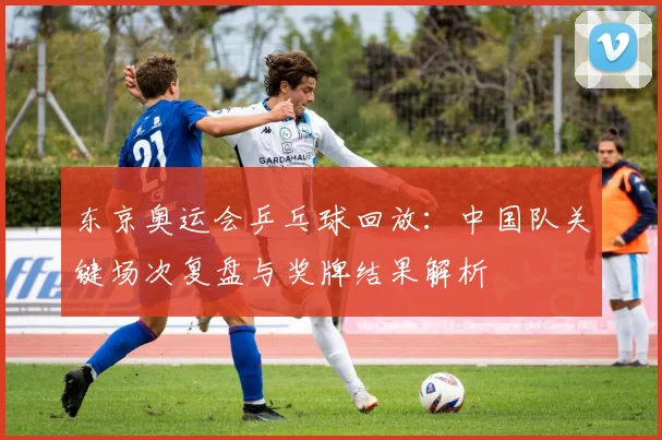 东京奥运会乒乓球回放：中国队关键场次复盘与奖牌结果解析