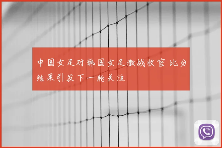 中国女足对韩国女足激战收官 比分结果引发下一轮关注