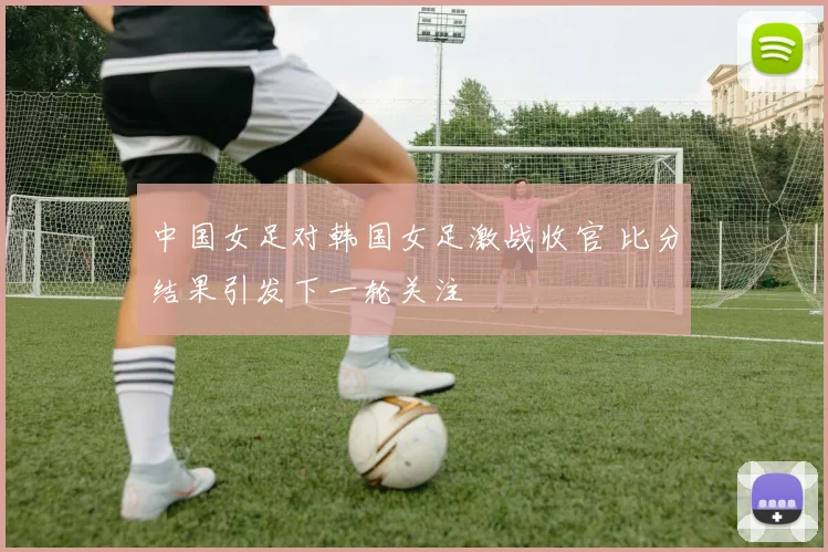 中国女足对韩国女足激战收官 比分结果引发下一轮关注