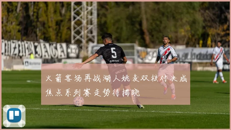 火箭客场再战湖人姚麦双核对决成焦点系列赛走势待揭晓