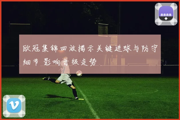 欧冠集锦回放揭示关键进球与防守细节 影响晋级走势