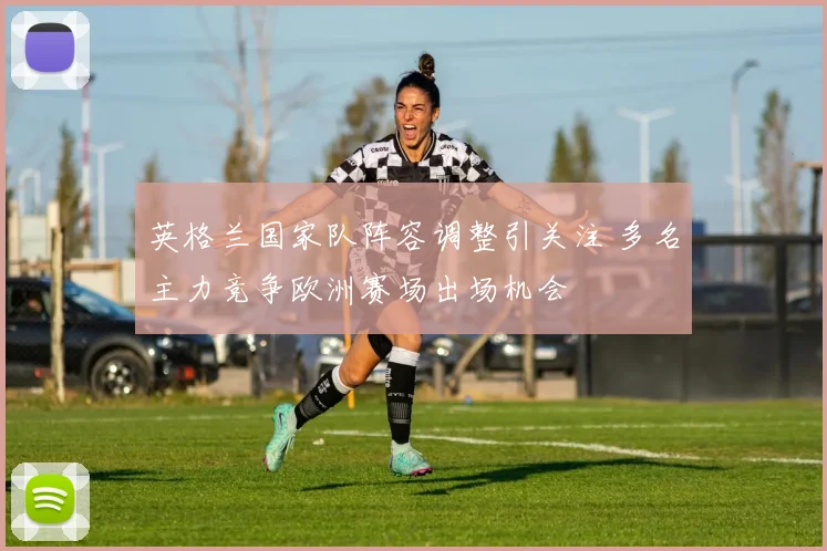英格兰国家队阵容调整引关注 多名主力竞争欧洲赛场出场机会