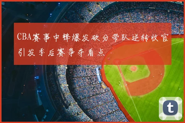 CBA赛事中锋爆发砍分带队逆转收官引发季后赛争夺看点
