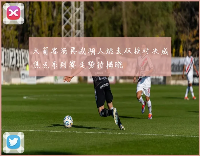 火箭客场再战湖人姚麦双核对决成焦点系列赛走势待揭晓
