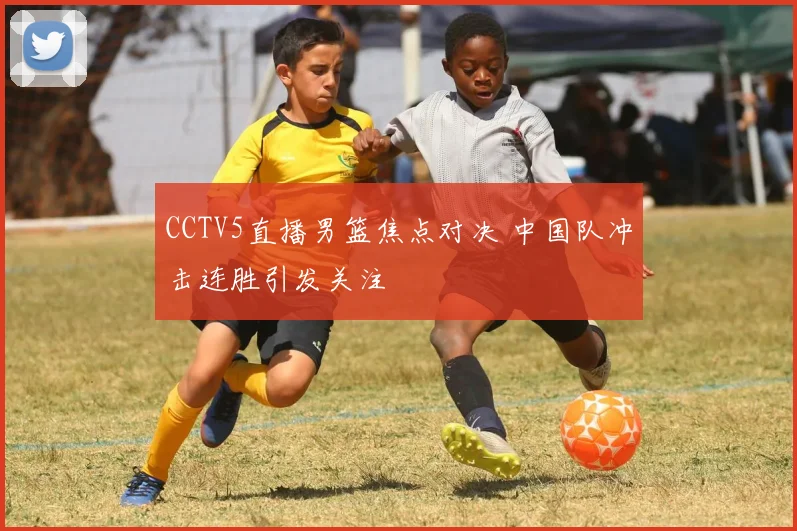 CCTV5直播男篮焦点对决 中国队冲击连胜引发关注