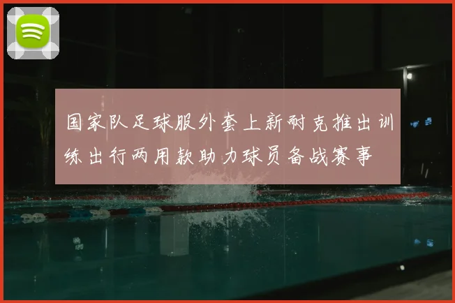 国家队足球服外套上新耐克推出训练出行两用款助力球员备战赛事