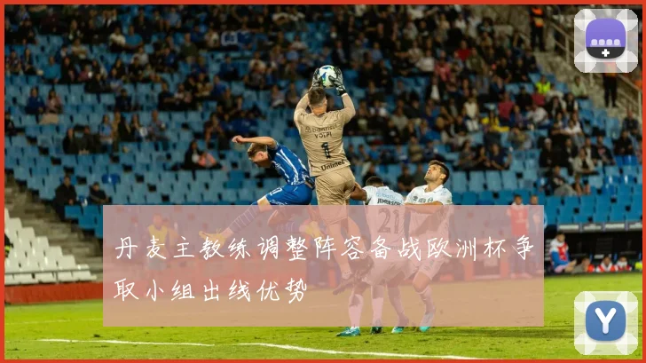 丹麦主教练调整阵容备战欧洲杯争取小组出线优势