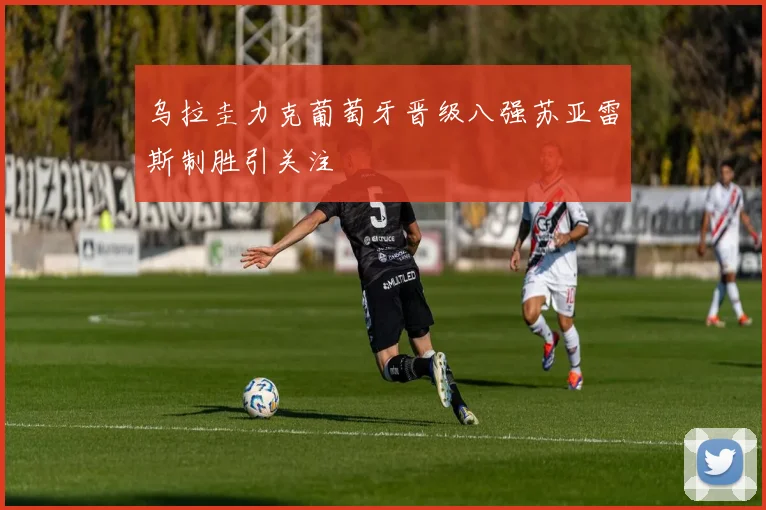 乌拉圭力克葡萄牙晋级八强苏亚雷斯制胜引关注