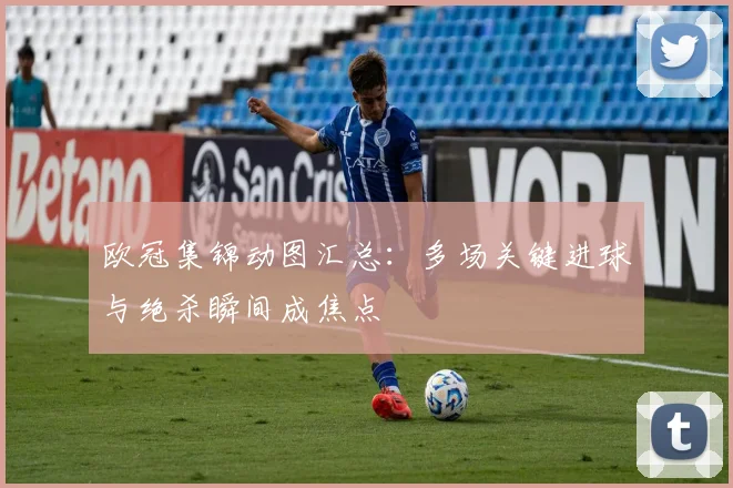 欧冠集锦动图汇总：多场关键进球与绝杀瞬间成焦点