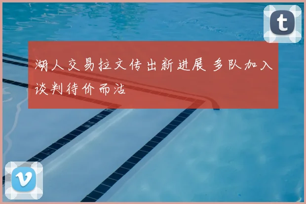 湖人交易拉文传出新进展 多队加入谈判待价而沽