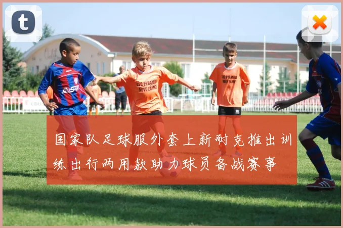 国家队足球服外套上新耐克推出训练出行两用款助力球员备战赛事