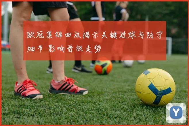 欧冠集锦回放揭示关键进球与防守细节 影响晋级走势