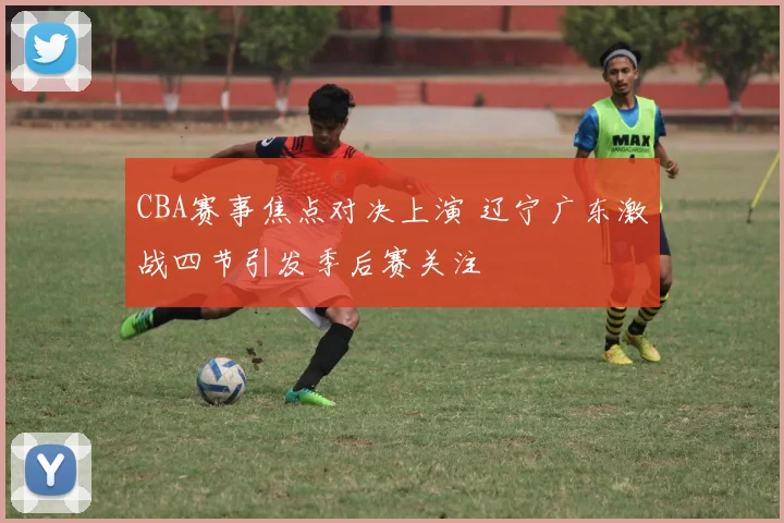 CBA赛事焦点对决上演 辽宁广东激战四节引发季后赛关注