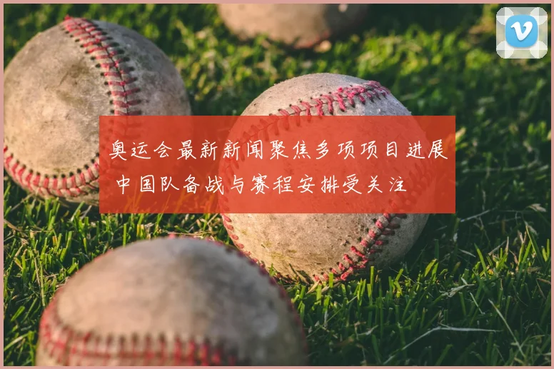 奥运会最新新闻聚焦多项项目进展 中国队备战与赛程安排受关注