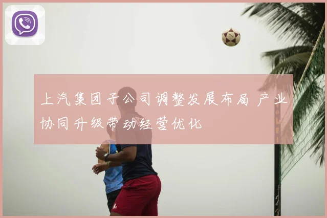 上汽集团子公司调整发展布局 产业协同升级带动经营优化