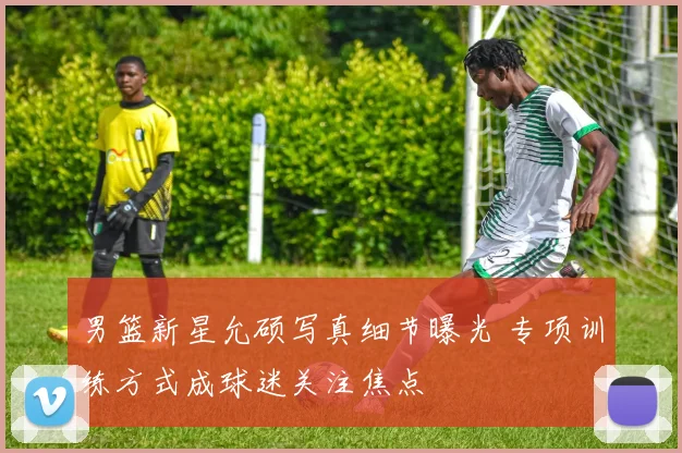 男篮新星允硕写真细节曝光 专项训练方式成球迷关注焦点