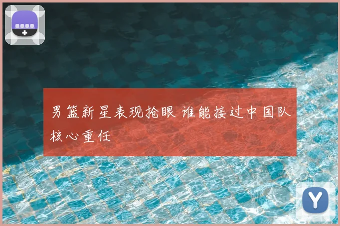 男篮新星表现抢眼 谁能接过中国队核心重任