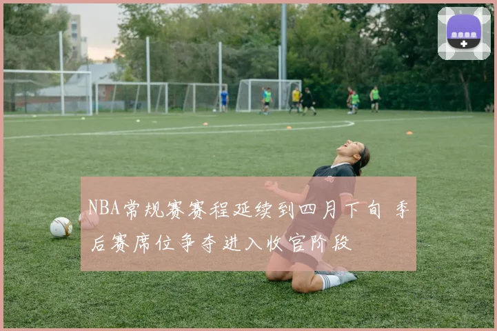 NBA常规赛赛程延续到四月下旬 季后赛席位争夺进入收官阶段