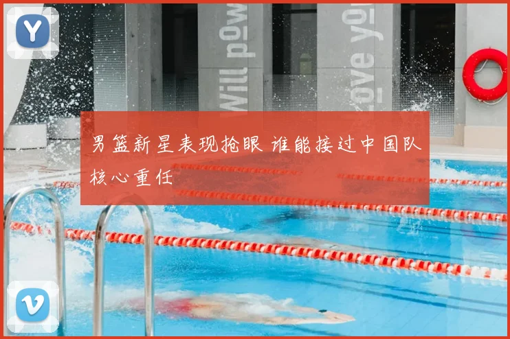 男篮新星表现抢眼 谁能接过中国队核心重任