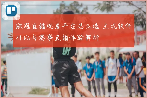 欧冠直播观看平台怎么选 主流软件对比与赛事直播体验解析