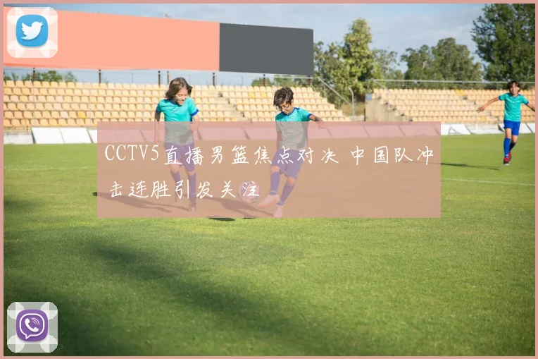 CCTV5直播男篮焦点对决 中国队冲击连胜引发关注