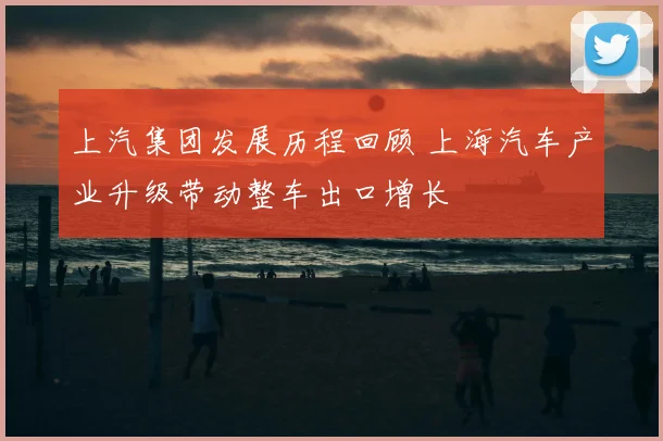 上汽集团发展历程回顾 上海汽车产业升级带动整车出口增长