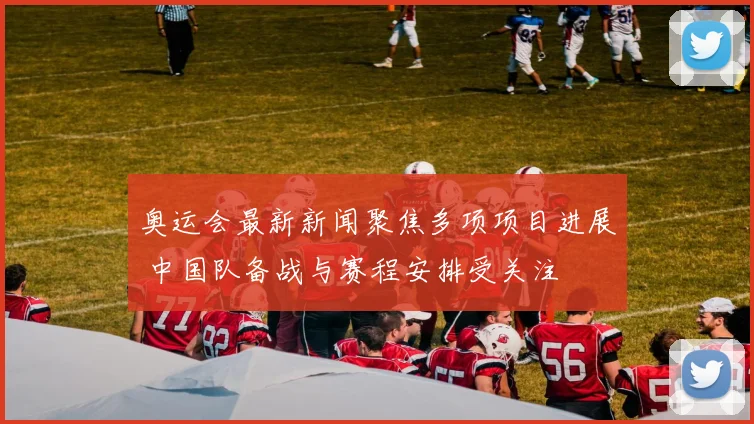 奥运会最新新闻聚焦多项项目进展 中国队备战与赛程安排受关注