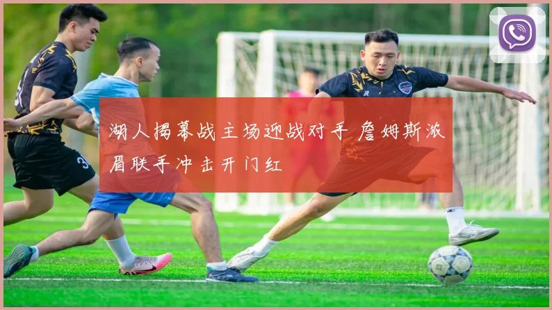 湖人揭幕战主场迎战对手 詹姆斯浓眉联手冲击开门红