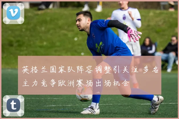 英格兰国家队阵容调整引关注 多名主力竞争欧洲赛场出场机会