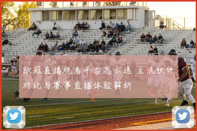 欧冠直播观看平台怎么选 主流软件对比与赛事直播体验解析