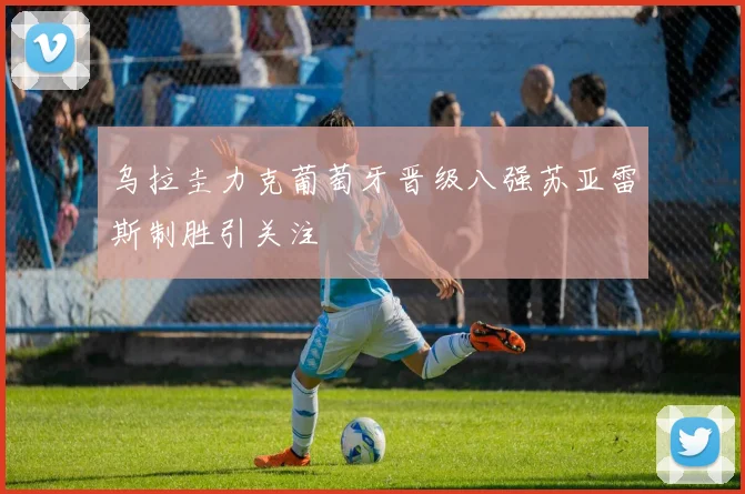 乌拉圭力克葡萄牙晋级八强苏亚雷斯制胜引关注